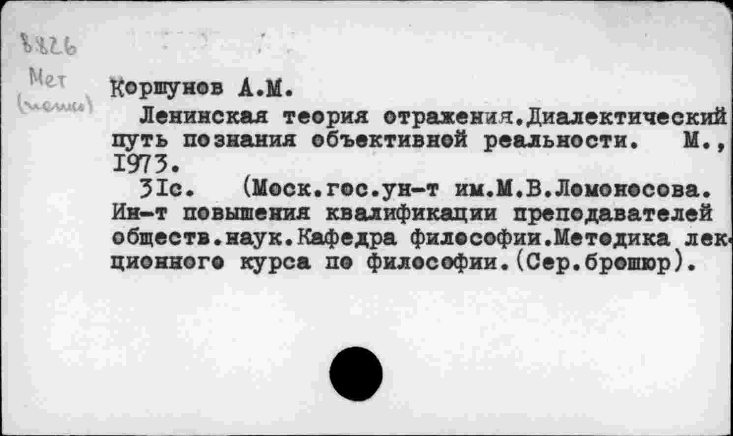 ﻿Коршунов А.М.
Ленинская теория отражения.Диалектический путь познания объективной реальности. М., 1973.
31с. (Моск.гос.ун-т им.М.В.Ломоносова. Ин-т повышения квалификации преподавателей обществ.наук.Кафедра философии.Методика лек ционного курса по философии.(Сер.брошюр).